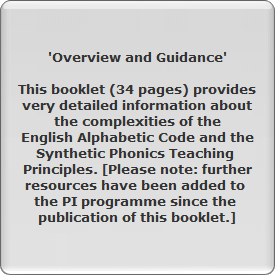'Overview and Guidance'

This booklet (34 pages) provides
very detailed information about
the complexities of the
English Alphabetic Code and the
Synthetic Phonics Teaching 
Principles. [Please note: further
resources have been added to 
the PI programme since the 
publication of this booklet.]